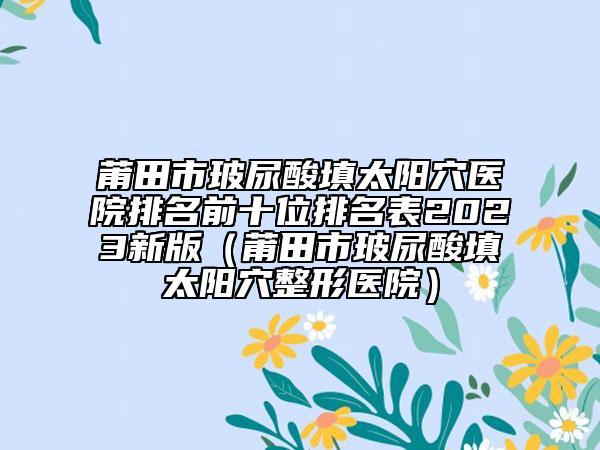莆田市玻尿酸填太阳穴医院排名前十位排名表2023新版（莆田市玻尿酸填太阳穴整形医院）