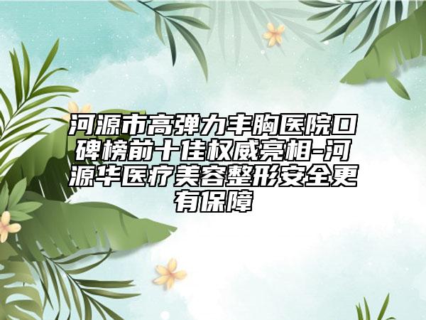 河源市高弹力丰胸医院口碑榜前十佳权威亮相-河源华医疗美容整形安全更有保障