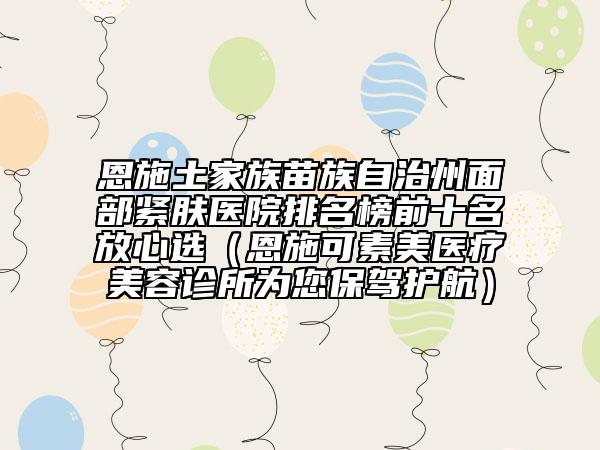 恩施土家族苗族自治州面部紧肤医院排名榜前十名放心选（恩施可素美医疗美容诊所为您保驾护航）