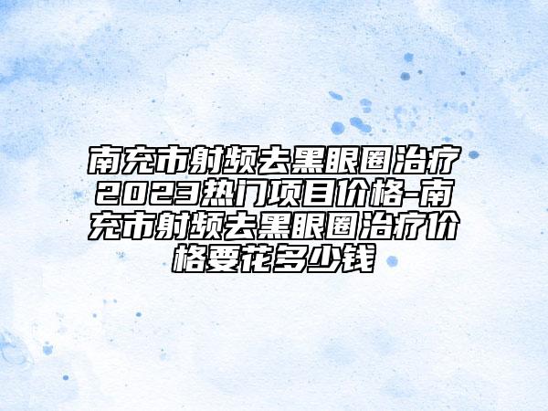 南充市射频去黑眼圈治疗2023热门项目价格-南充市射频去黑眼圈治疗价格要花多少钱