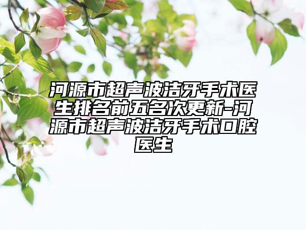 河源市超声波洁牙手术医生排名前五名次更新-河源市超声波洁牙手术口腔医生