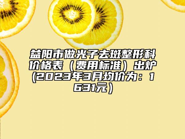 益阳市做光子去斑整形科价格表（费用标准）出炉(2023年3月均价为：1631元）