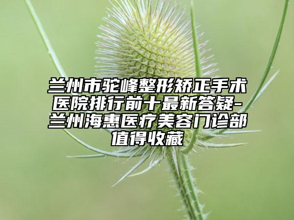 兰州市驼峰整形矫正手术医院排行前十最新答疑-兰州海惠医疗美容门诊部值得收藏