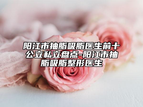 阳江市抽脂吸脂医生前十公立私立盘点-阳江市抽脂吸脂整形医生
