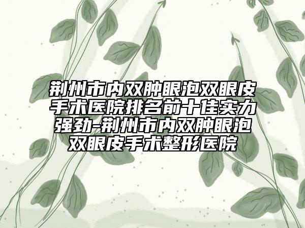 荆州市内双肿眼泡双眼皮手术医院排名前十佳实力强劲-荆州市内双肿眼泡双眼皮手术整形医院