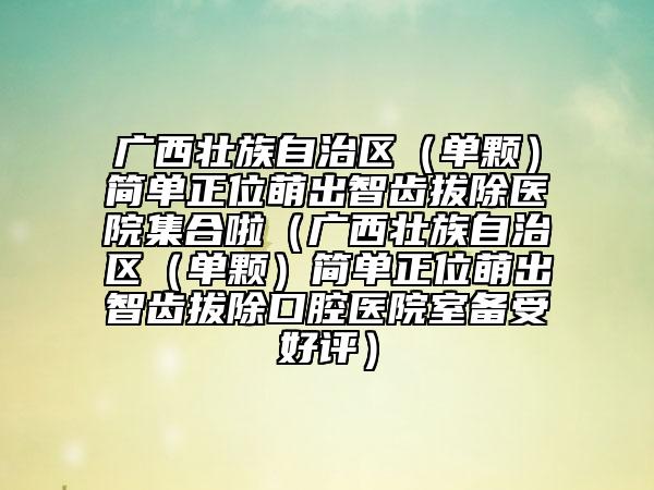 广西壮族自治区（单颗）简单正位萌出智齿拔除医院集合啦（广西壮族自治区（单颗）简单正位萌出智齿拔除口腔医院室备受好评）
