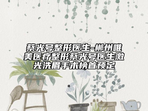 蔡光号整形医生-郴州唯美医疗整形蔡光号医生激光洗眉手术榜首预定