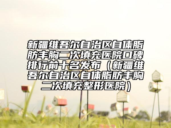 新疆维吾尔自治区自体脂肪丰胸二次填充医院口碑排行前十名发布（新疆维吾尔自治区自体脂肪丰胸二次填充整形医院）