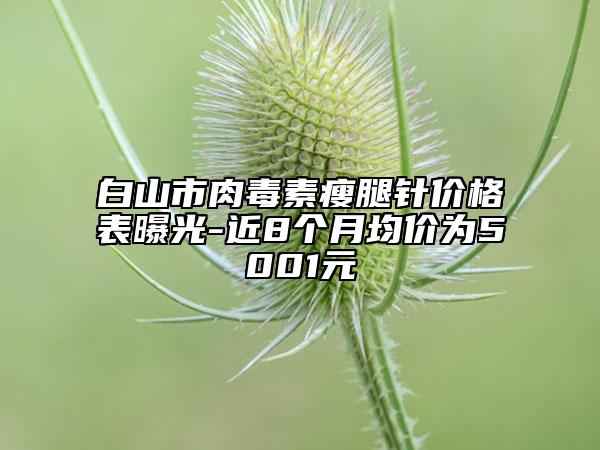 白山市肉毒素瘦腿针价格表曝光-近8个月均价为5001元