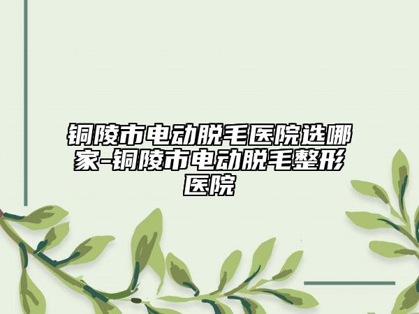 铜陵市电动脱毛医院选哪家-铜陵市电动脱毛整形医院
