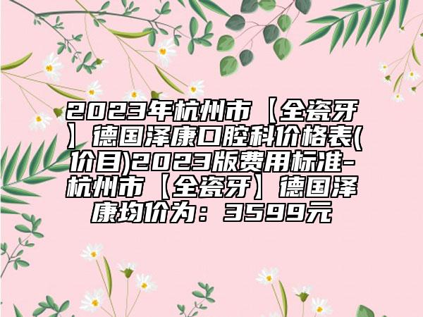 2023年杭州市【全瓷牙】德国泽康口腔科价格表(价目)2023版费用标准-杭州市【全瓷牙】德国泽康均价为：3599元