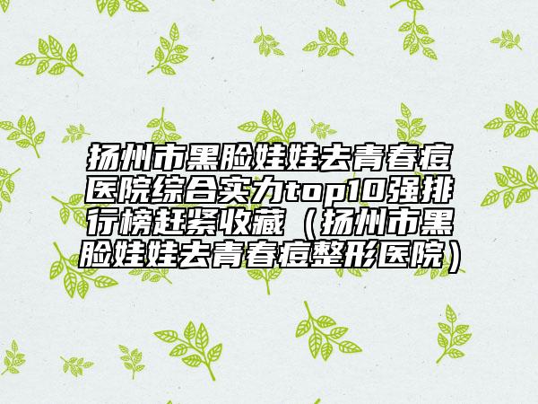 扬州市黑脸娃娃去青春痘医院综合实力top10强排行榜赶紧收藏（扬州市黑脸娃娃去青春痘整形医院）