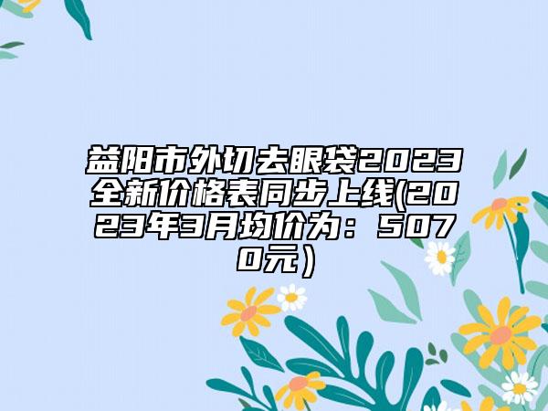 益阳市外切去眼袋2023全新价格表同步上线(2023年3月均价为：5070元）