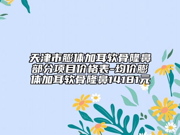天津市膨体加耳软骨隆鼻部分项目价格表-均价膨体加耳软骨隆鼻14181元