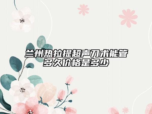 兰州热拉提超声刀术能管多久价格是多少