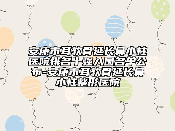 安康市耳软骨延长鼻小柱医院排名十强入围名单公布-安康市耳软骨延长鼻小柱整形医院
