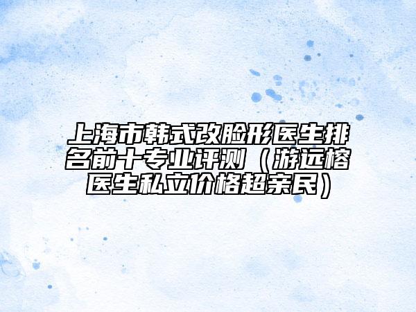 上海市韩式改脸形医生排名前十专业评测（游远榕医生私立价格超亲民）