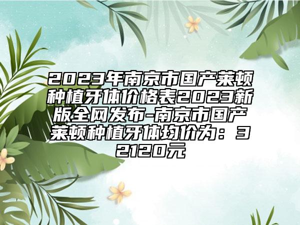 2023年南京市国产莱顿种植牙体价格表2023新版全网发布-南京市国产莱顿种植牙体均价为：32120元