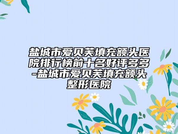 盐城市爱贝芙填充额头医院排行榜前十名好评多多-盐城市爱贝芙填充额头整形医院