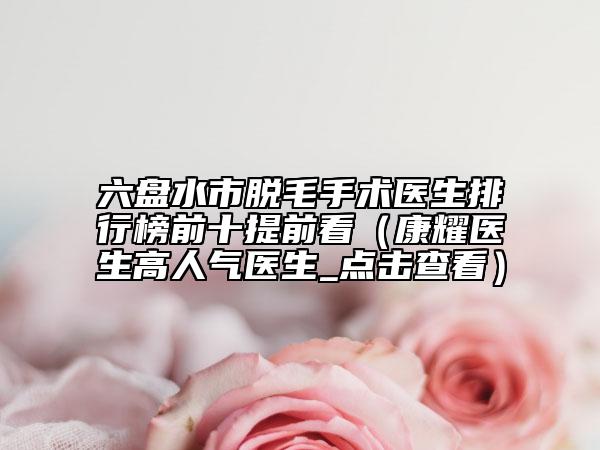 六盘水市脱毛手术医生排行榜前十提前看（康耀医生高人气医生_点击查看）