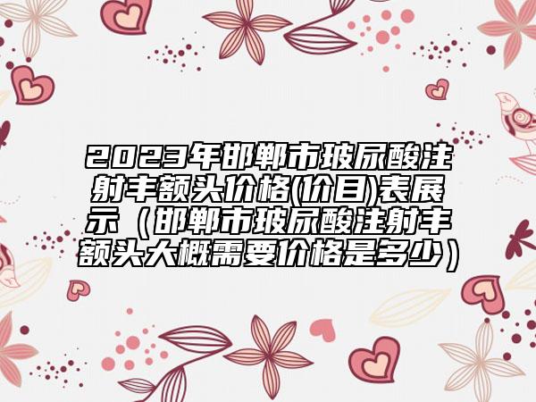 2023年邯郸市玻尿酸注射丰额头价格(价目)表展示（邯郸市玻尿酸注射丰额头大概需要价格是多少）