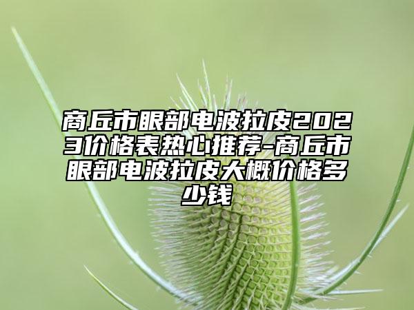 商丘市眼部电波拉皮2023价格表热心推荐-商丘市眼部电波拉皮大概价格多少钱