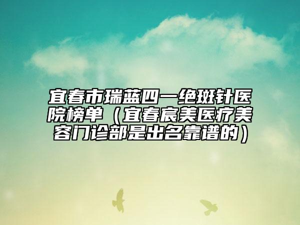 宜春市瑞蓝四一绝斑针医院榜单（宜春宸美医疗美容门诊部是出名靠谱的）