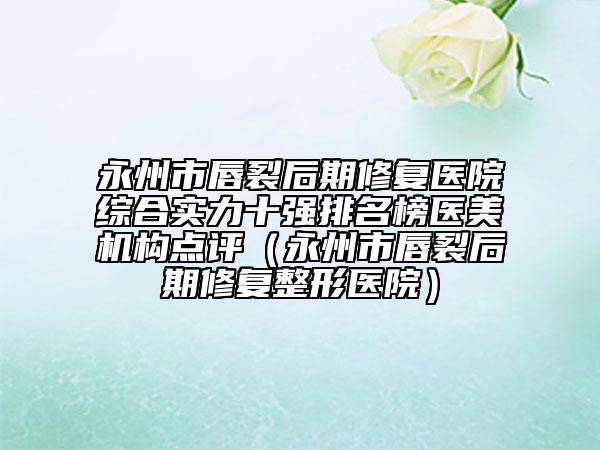 永州市唇裂后期修复医院综合实力十强排名榜医美机构点评（永州市唇裂后期修复整形医院）