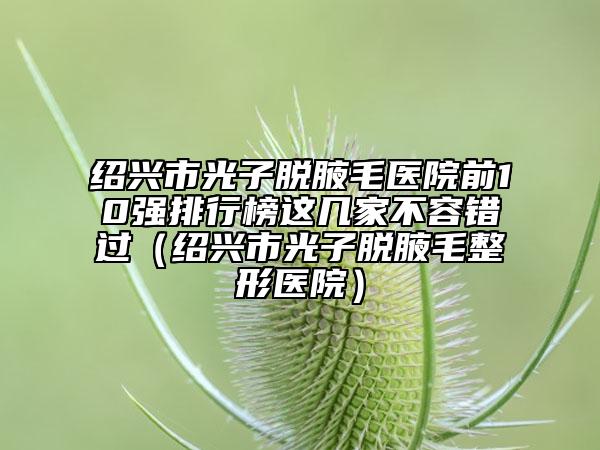 绍兴市光子脱腋毛医院前10强排行榜这几家不容错过（绍兴市光子脱腋毛整形医院）