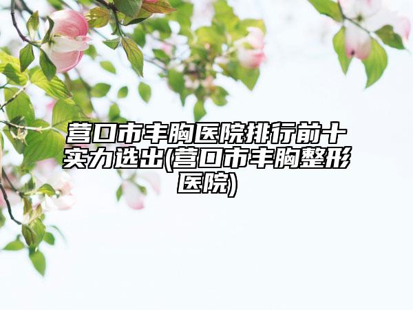 营口市丰胸医院排行前十实力选出(营口市丰胸整形医院)