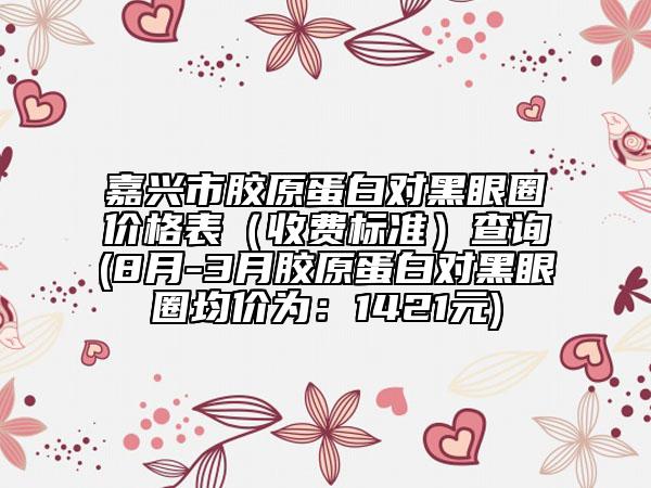 嘉兴市胶原蛋白对黑眼圈价格表（收费标准）查询(8月-3月胶原蛋白对黑眼圈均价为：1421元)