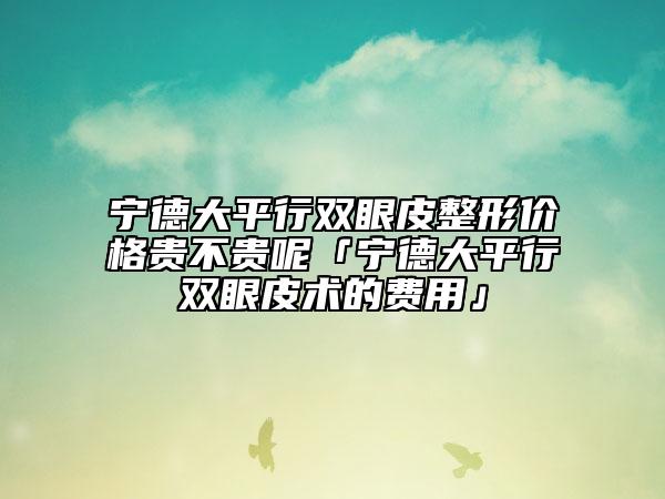 宁德大平行双眼皮整形价格贵不贵呢「宁德大平行双眼皮术的费用」
