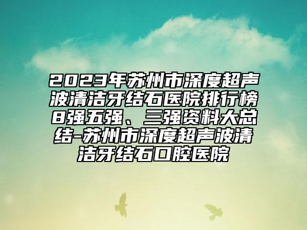 2023年苏州市深度超声波清洁牙结石医院排行榜8强五强、三强资料大总结-苏州市深度超声波清洁牙结石口腔医院