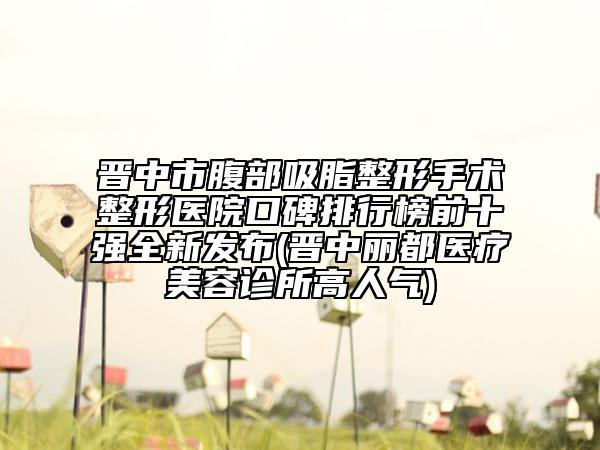 晋中市腹部吸脂整形手术整形医院口碑排行榜前十强全新发布(晋中丽都医疗美容诊所高人气)