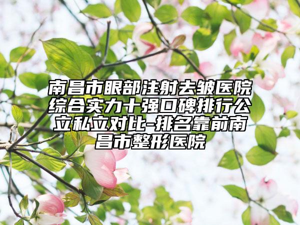 南昌市眼部注射去皱医院综合实力十强口碑排行公立私立对比-排名靠前南昌市整形医院