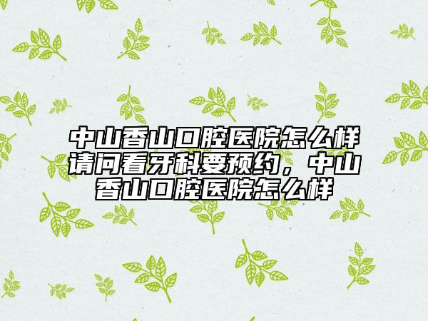中山香山口腔医院怎么样请问看牙科要预约，中山香山口腔医院怎么样
