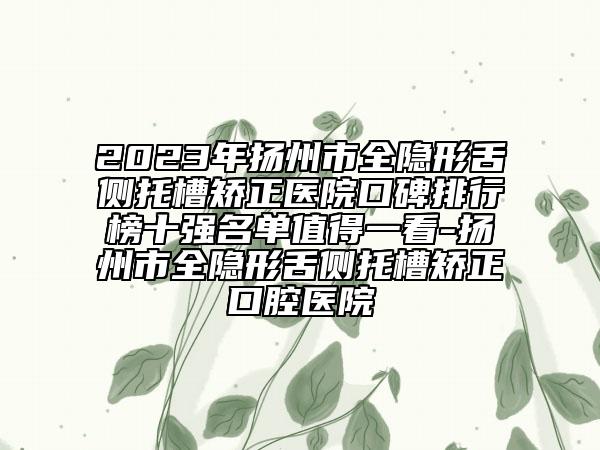 2023年扬州市全隐形舌侧托槽矫正医院口碑排行榜十强名单值得一看-扬州市全隐形舌侧托槽矫正口腔医院