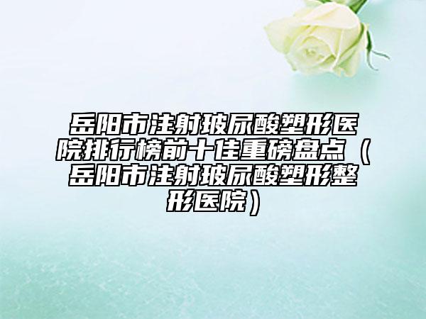 岳阳市注射玻尿酸塑形医院排行榜前十佳重磅盘点（岳阳市注射玻尿酸塑形整形医院）