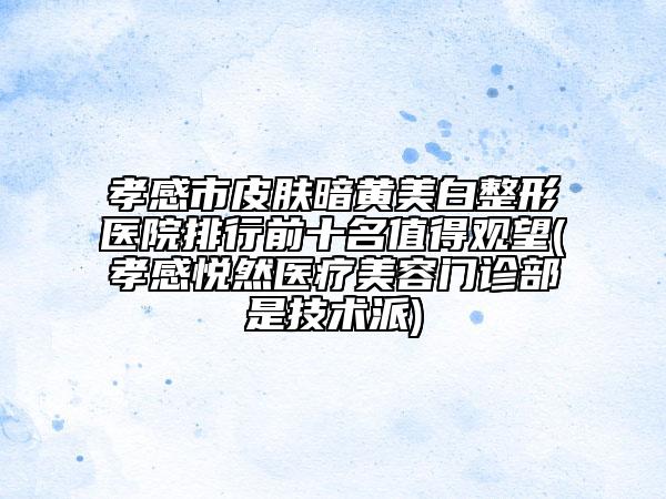 孝感市皮肤暗黄美白整形医院排行前十名值得观望(孝感悦然医疗美容门诊部是技术派)