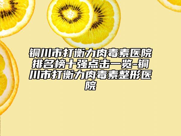 铜川市打衡力肉毒素医院排名榜十强点击一览-铜川市打衡力肉毒素整形医院