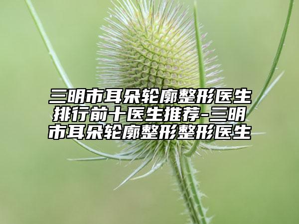 三明市耳朵轮廓整形医生排行前十医生推荐-三明市耳朵轮廓整形整形医生