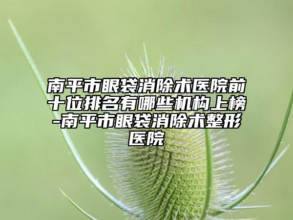 南平市眼袋消除术医院前十位排名有哪些机构上榜-南平市眼袋消除术整形医院