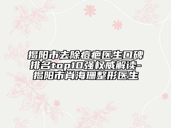 揭阳市去除痘疤医生口碑排名top10强权威解读-揭阳市肖海珊整形医生