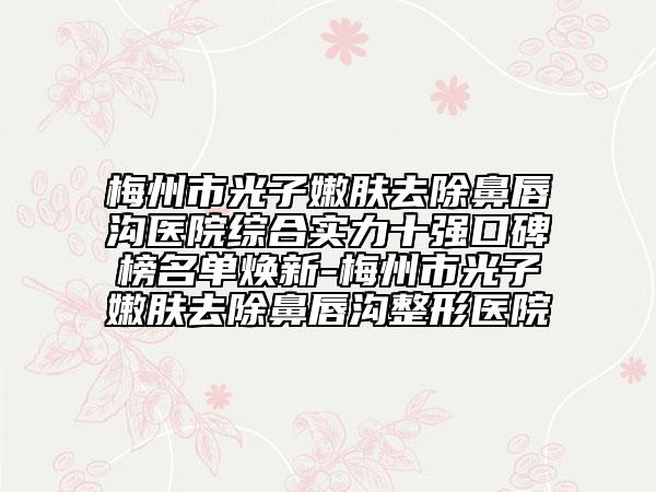 梅州市光子嫩肤去除鼻唇沟医院综合实力十强口碑榜名单焕新-梅州市光子嫩肤去除鼻唇沟整形医院