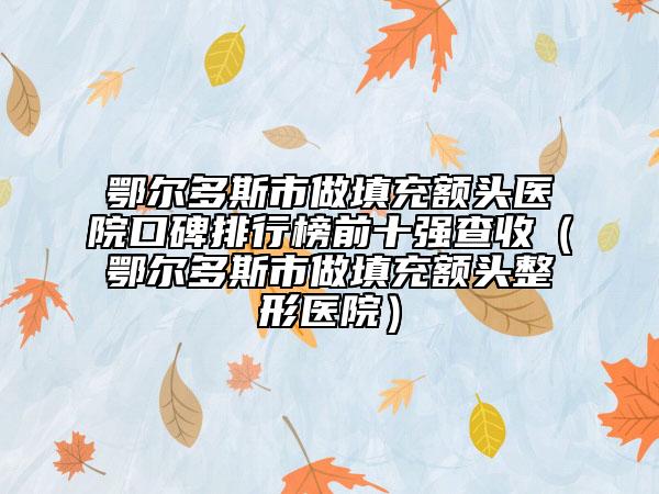鄂尔多斯市做填充额头医院口碑排行榜前十强查收（鄂尔多斯市做填充额头整形医院）
