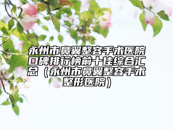 永州市鼻翼整容手术医院口碑排行榜前十佳综合汇总（永州市鼻翼整容手术整形医院）