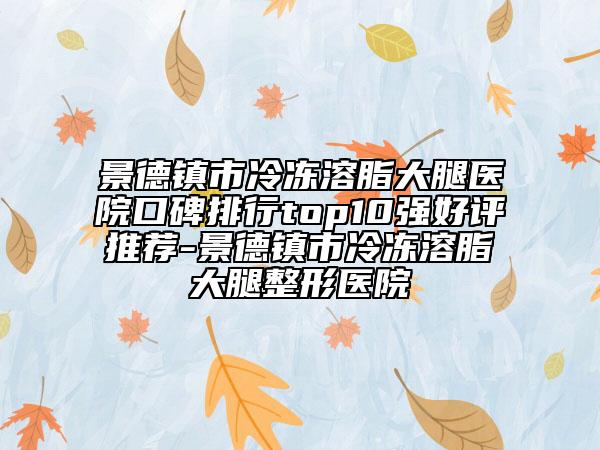 景德镇市冷冻溶脂大腿医院口碑排行top10强好评推荐-景德镇市冷冻溶脂大腿整形医院