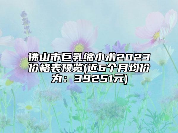 佛山市巨乳缩小术2023价格表预览(近6个月均价为：39251元)