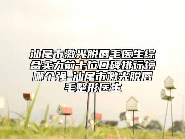 汕尾市激光脱唇毛医生综合实力前十位口碑排行榜哪个强-汕尾市激光脱唇毛整形医生