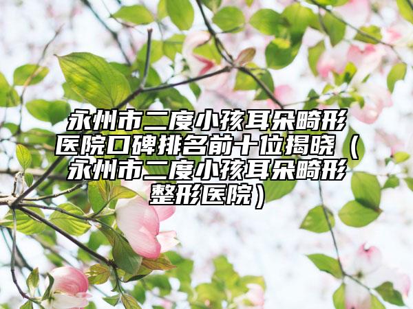 永州市二度小孩耳朵畸形医院口碑排名前十位揭晓（永州市二度小孩耳朵畸形整形医院）